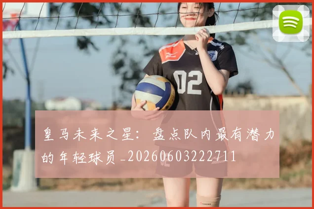 皇马未来之星：盘点队内最有潜力的年轻球员_20260603222711