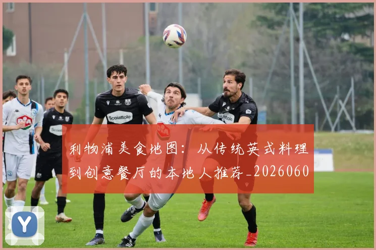 利物浦美食地图:从传统英式料理到创意餐厅的本地人推荐_20260609132419