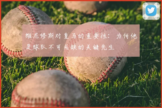 维尼修斯对皇马的重要性:为何他是球队不可或缺的关键先生