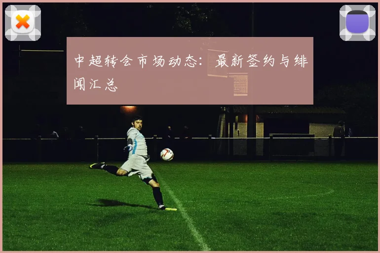 中超转会市场动态：最新签约与绯闻汇总