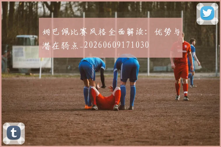 姆巴佩比赛风格全面解读:优势与潜在弱点_20260609171030