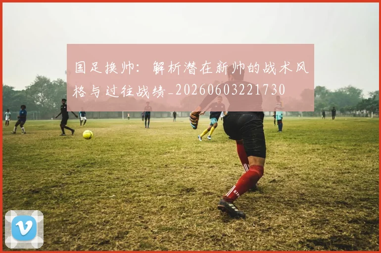 国足换帅:解析潜在新帅的战术风格与过往战绩_20260603221730