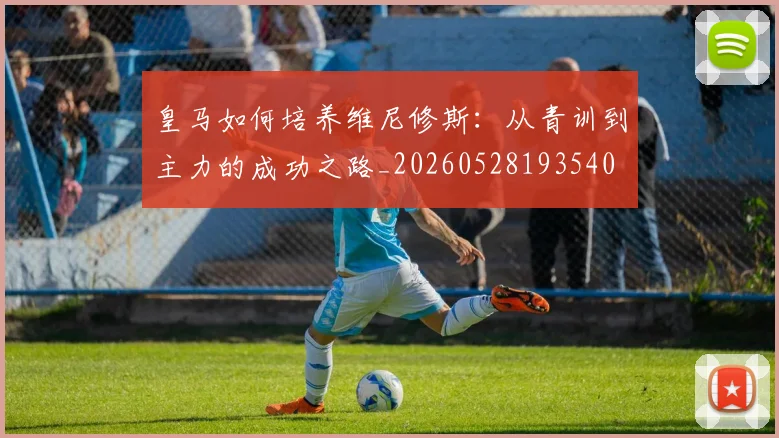 皇马如何培养维尼修斯:从青训到主力的成功之路_20260528193540
