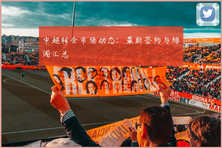 中超转会市场动态：最新签约与绯闻汇总