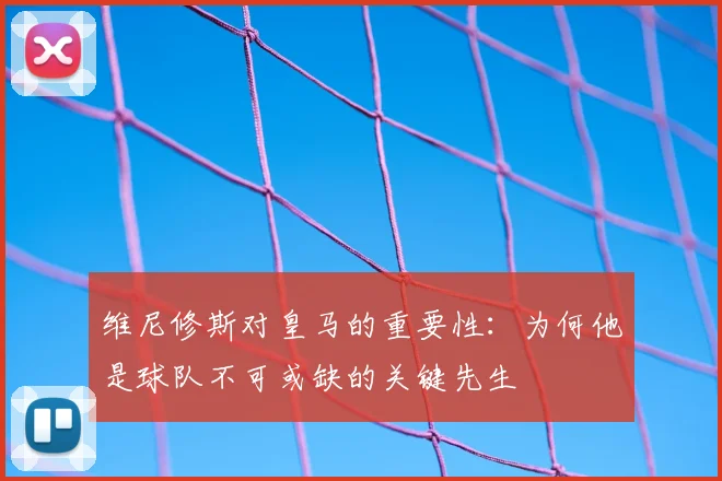 维尼修斯对皇马的重要性：为何他是球队不可或缺的关键先生