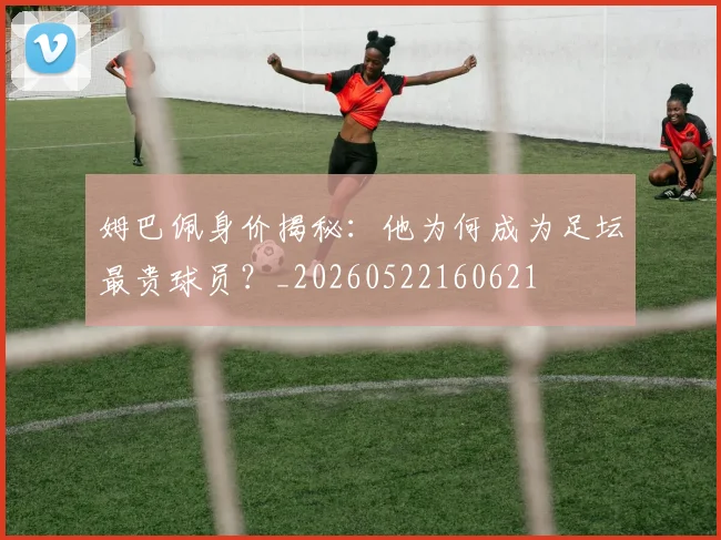 姆巴佩身价揭秘：他为何成为足坛最贵球员？_20260522160621